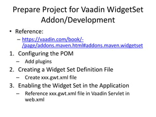 Prepare Project for Vaadin WidgetSet
        Addon/Development
• Reference:
   – https://vaadin.com/book/-
     /page/addons.maven.html#addons.maven.widgetset
1. Configuring the POM
  – Add plugins
2. Creating a Widget Set Definition File
  – Create xxx.gwt.xml file
3. Enabling the Widget Set in the Application
  – Reference xxx.gwt.xml file in Vaadin Servlet in
    web.xml
 
