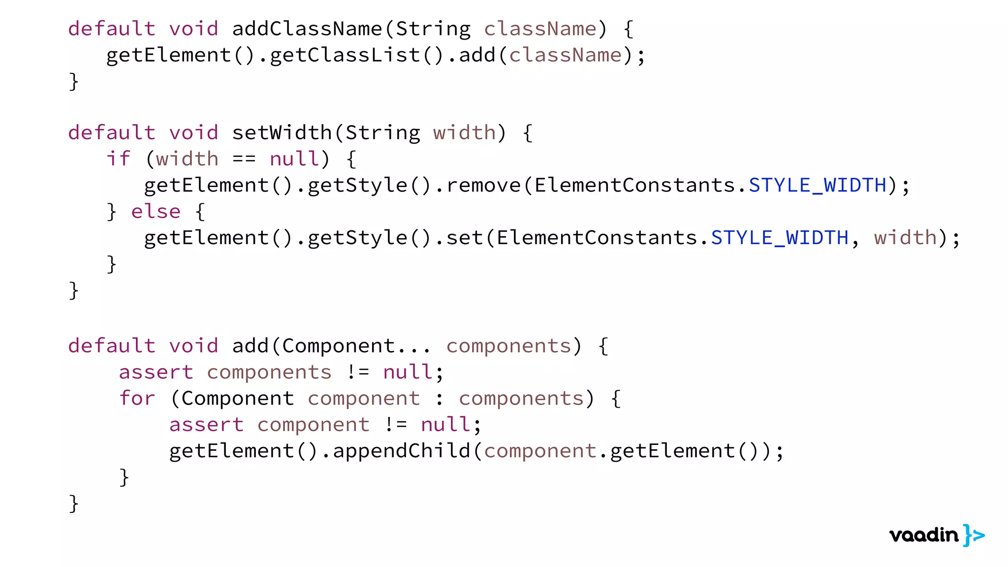 default void add(Component... components) {
assert components != null;
for (Component component : components) {
assert component != null;
getElement().appendChild(component.getElement());
}
}
default void setWidth(String width) {
if (width == null) {
getElement().getStyle().remove(ElementConstants.STYLE_WIDTH);
} else {
getElement().getStyle().set(ElementConstants.STYLE_WIDTH, width);
}
}
default void addClassName(String className) {
getElement().getClassList().add(className);
}
 