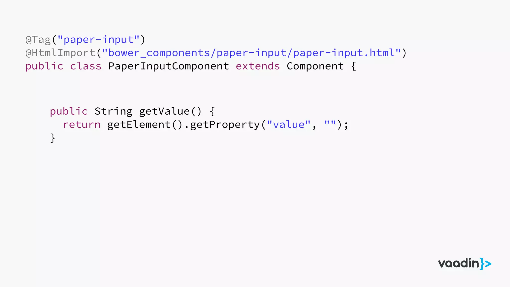 @Tag("paper-input")
@HtmlImport("bower_components/paper-input/paper-input.html")
public class PaperInputComponent extends Component {
public String getValue() {
return getElement().getProperty("value", "");
}
 
