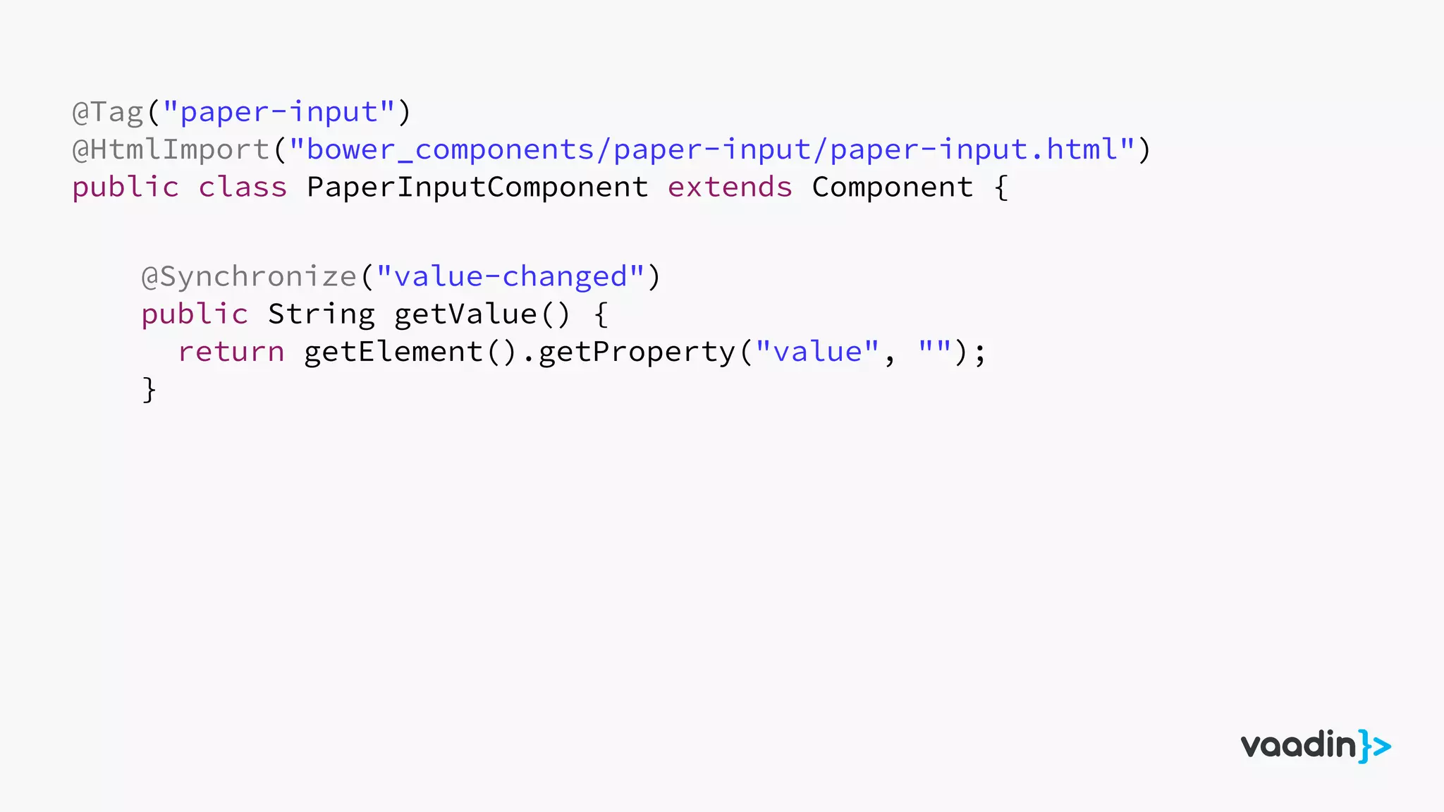 @Tag("paper-input")
@HtmlImport("bower_components/paper-input/paper-input.html")
public class PaperInputComponent extends Component {
@Synchronize("value-changed")
public String getValue() {
return getElement().getProperty("value", "");
}
 