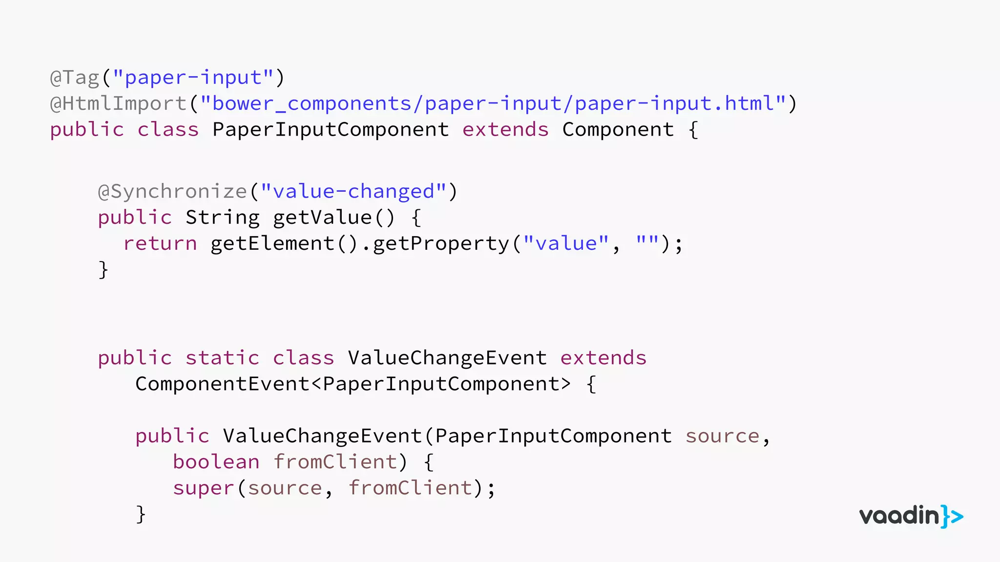 @Tag("paper-input")
@HtmlImport("bower_components/paper-input/paper-input.html")
public class PaperInputComponent extends Component {
@Synchronize("value-changed")
public String getValue() {
return getElement().getProperty("value", "");
}
public static class ValueChangeEvent extends
ComponentEvent<PaperInputComponent> {
public ValueChangeEvent(PaperInputComponent source,
boolean fromClient) {
super(source, fromClient);
}
 