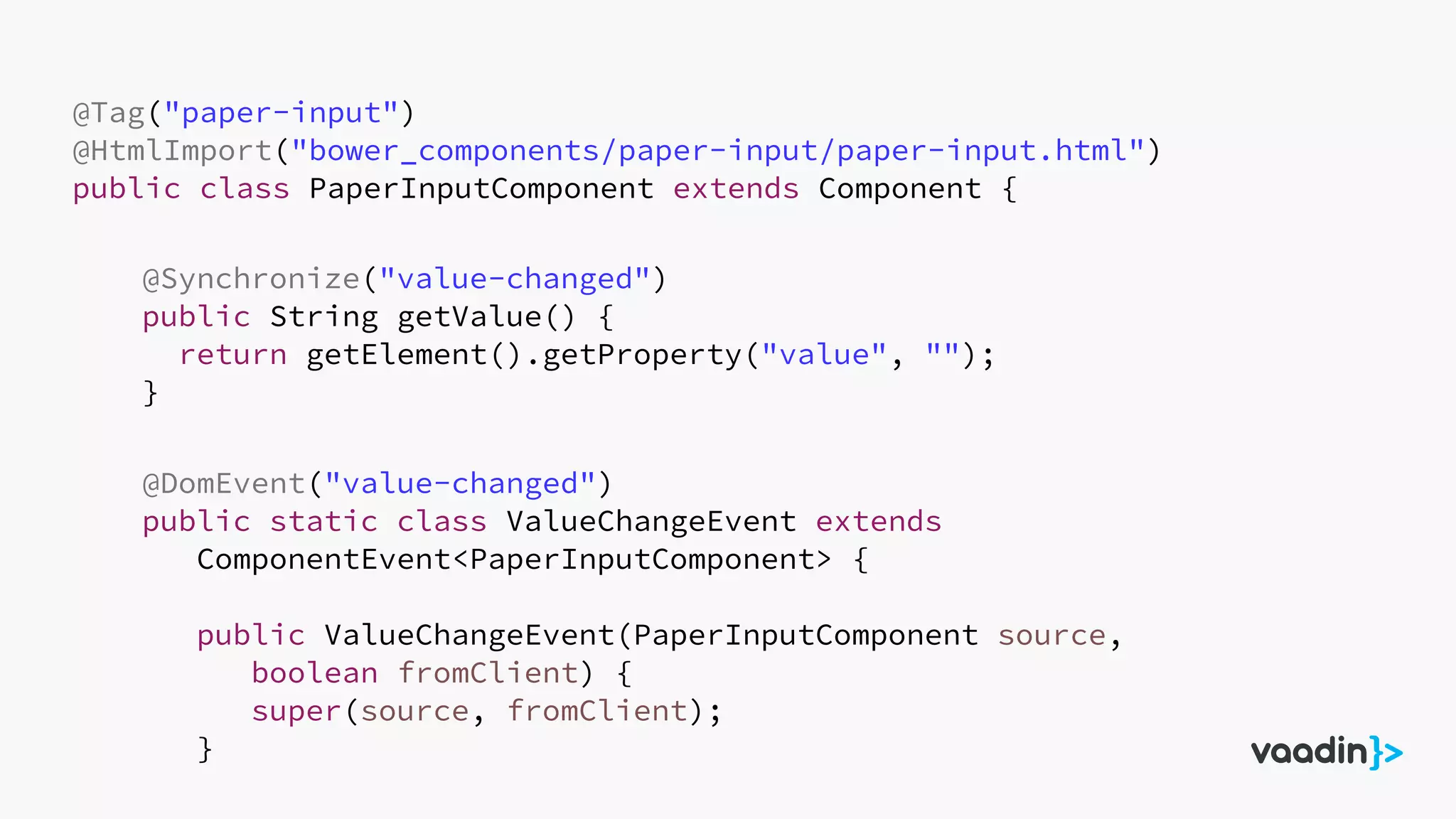 @Tag("paper-input")
@HtmlImport("bower_components/paper-input/paper-input.html")
public class PaperInputComponent extends Component {
@Synchronize("value-changed")
public String getValue() {
return getElement().getProperty("value", "");
}
@DomEvent("value-changed")
public static class ValueChangeEvent extends
ComponentEvent<PaperInputComponent> {
public ValueChangeEvent(PaperInputComponent source,
boolean fromClient) {
super(source, fromClient);
}
 