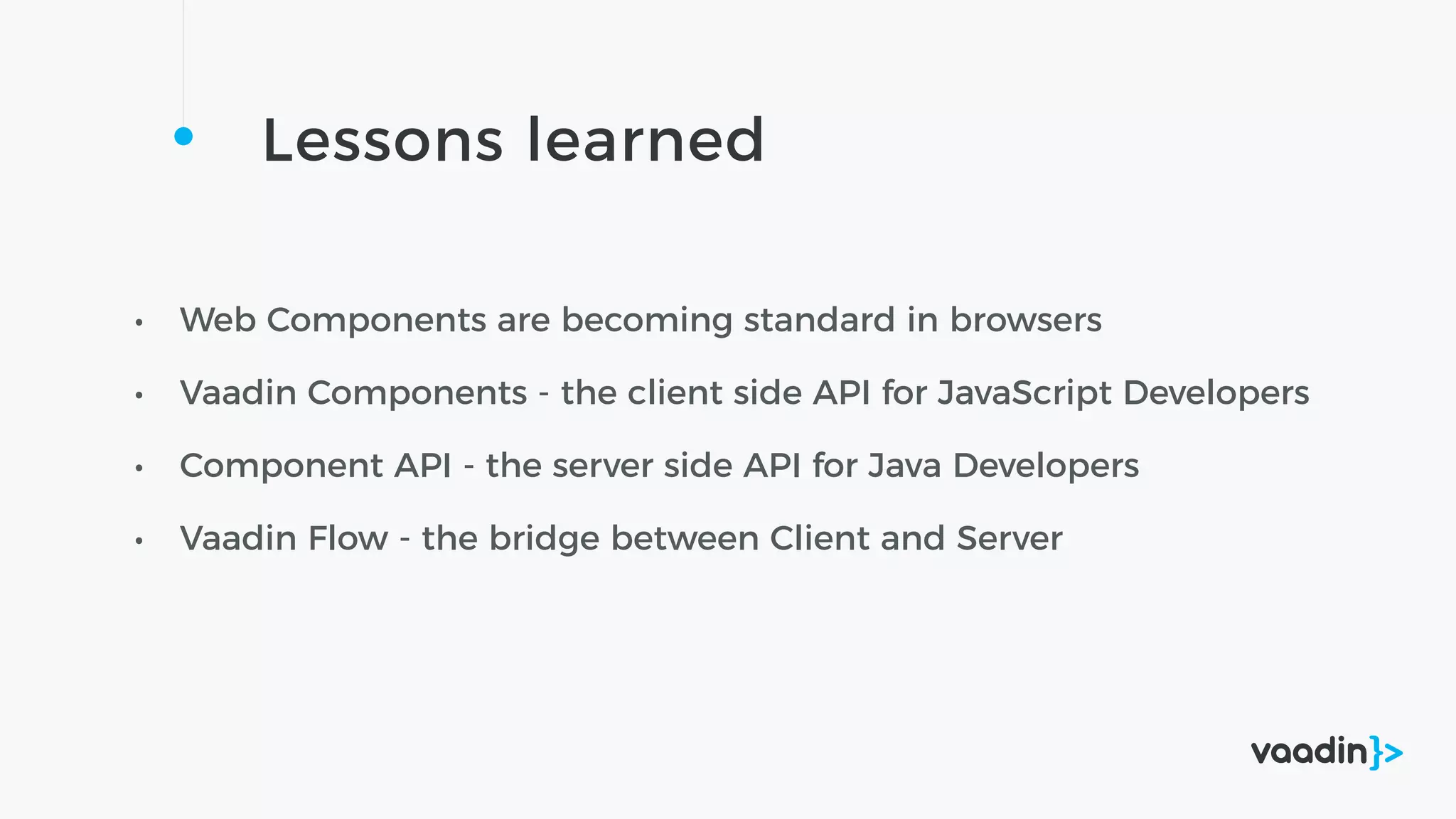 Lessons learned
• Web Components are becoming standard in browsers
• Vaadin Components - the client side API for JavaScript Developers
• Component API - the server side API for Java Developers
• Vaadin Flow - the bridge between Client and Server
 