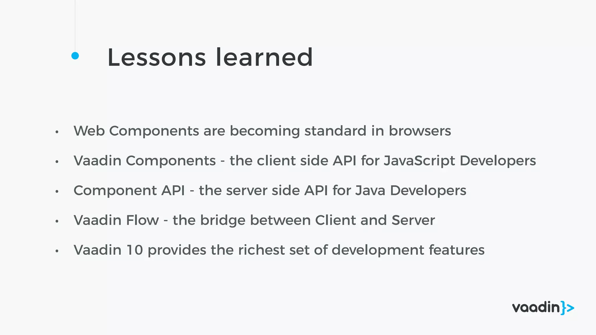 Lessons learned
• Web Components are becoming standard in browsers
• Vaadin Components - the client side API for JavaScript Developers
• Component API - the server side API for Java Developers
• Vaadin Flow - the bridge between Client and Server
• Vaadin 10 provides the richest set of development features
 