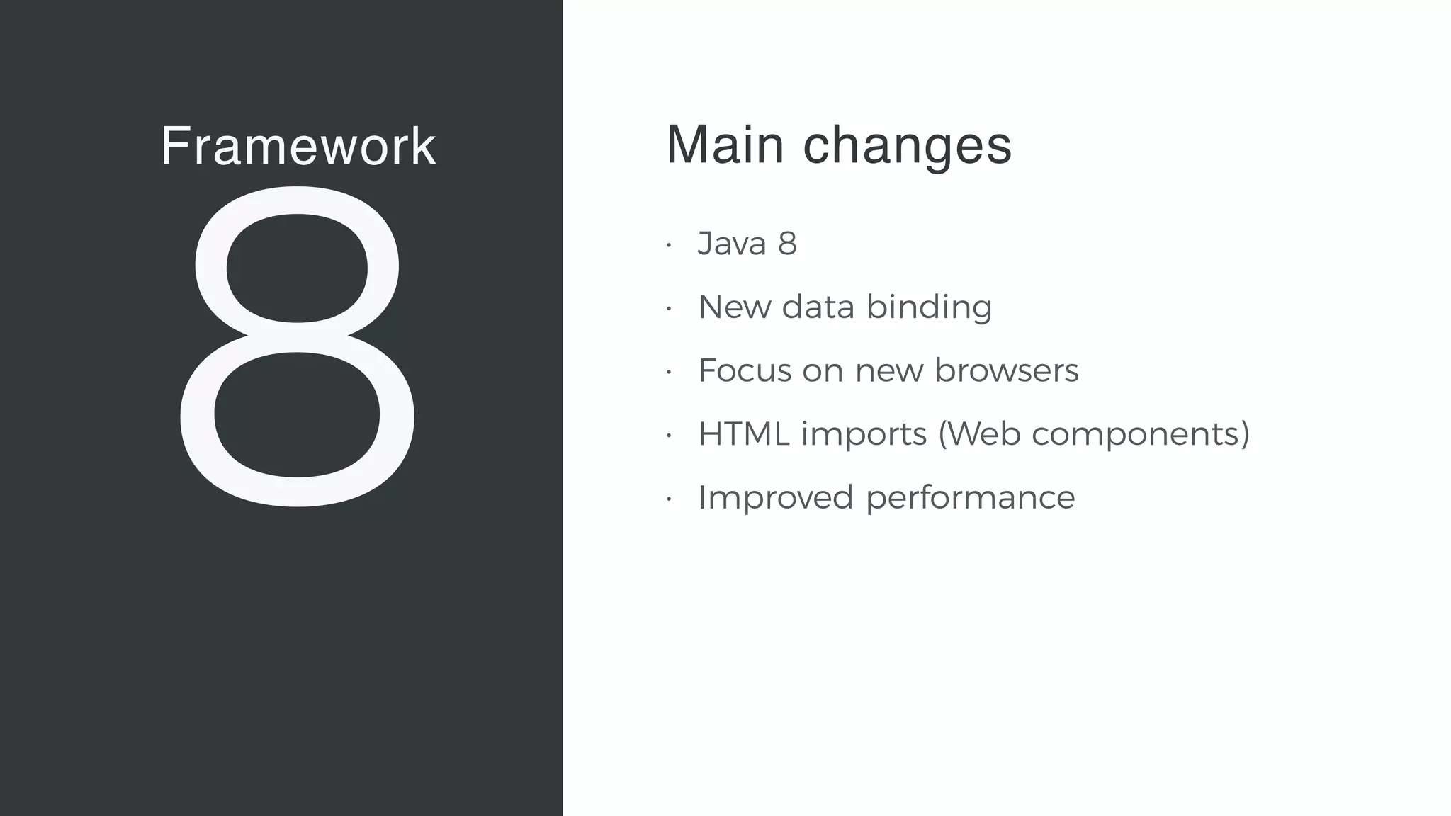 Framework
8
Vaadin Elements
• Web Components 
A new, major standard to create
components for the Web 
“Custom tags for HTML”
• Vaadin Elements 
High-quality UI components for
users of client-side frameworks
such as Angular, ionic …
• A new generation of UI
components to be used also with
future versions of the Vaadin
server-side framework
Main changes
• Java 8
• New data binding
• Focus on new browsers
• HTML imports (Web components)
• Improved performance
 