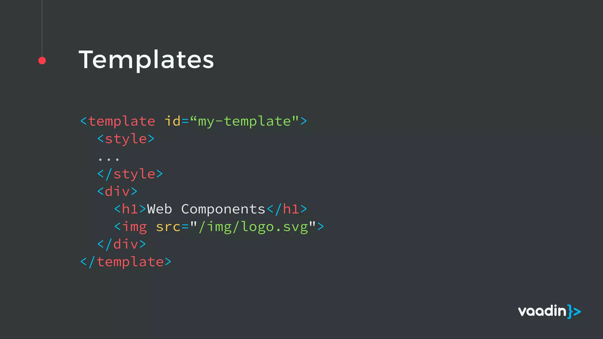 Templates
<template id=“my-template">  
<style>  
... 
</style>  
<div>  
<h1>Web Components</h1>  
<img src="/img/logo.svg">  
</div>  
</template> 
 
 
 