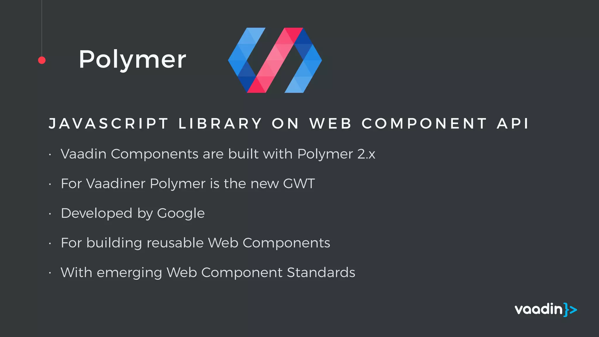 Polymer
J A V A S C R I P T L I B R A R Y O N W E B C O M P O N E N T A P I
• Vaadin Components are built with Polymer 2.x
• For Vaadiner Polymer is the new GWT
• Developed by Google
• For building reusable Web Components
• With emerging Web Component Standards
 