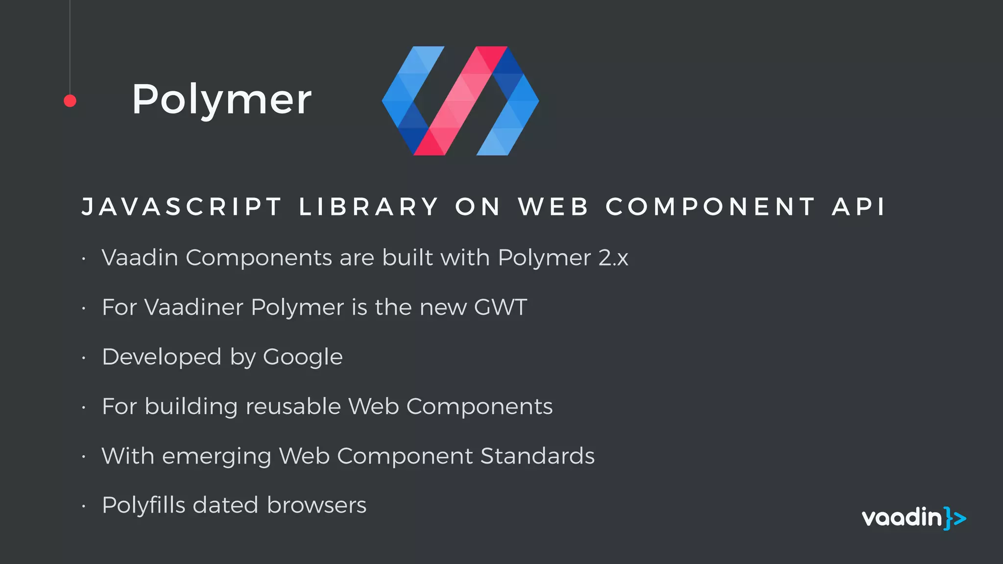 Polymer
J A V A S C R I P T L I B R A R Y O N W E B C O M P O N E N T A P I
• Vaadin Components are built with Polymer 2.x
• For Vaadiner Polymer is the new GWT
• Developed by Google
• For building reusable Web Components
• With emerging Web Component Standards
• Polyﬁlls dated browsers
 