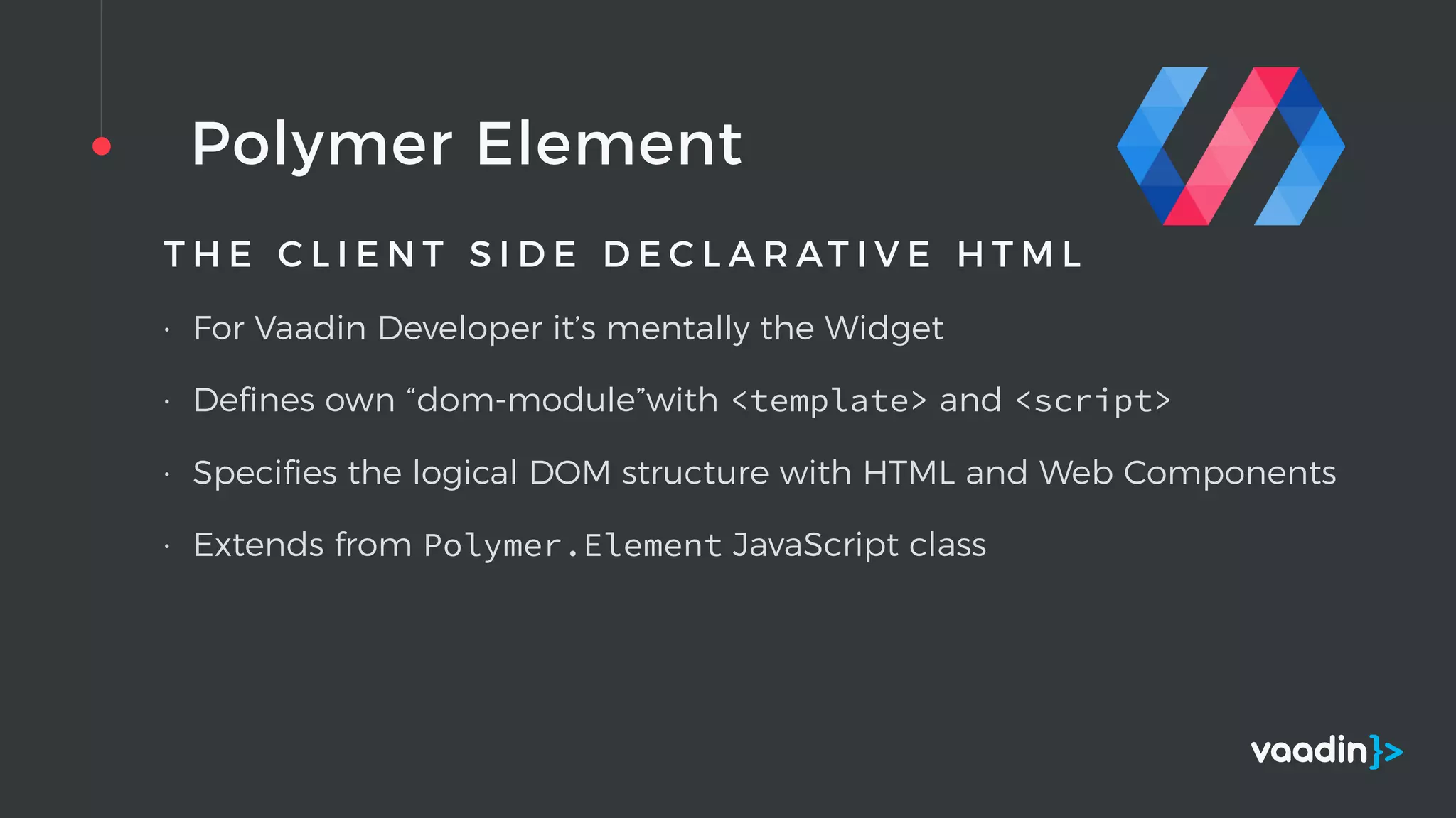 Polymer Element
T H E C L I E N T S I D E D E C L A R AT I V E H T M L
• For Vaadin Developer it’s mentally the Widget
• Deﬁnes own “dom-module”with <template> and <script>
• Speciﬁes the logical DOM structure with HTML and Web Components
• Extends from Polymer.Element JavaScript class
 