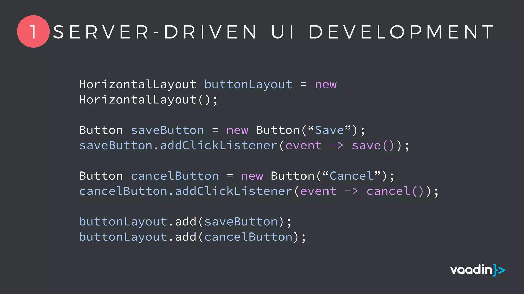 HorizontalLayout buttonLayout = new
HorizontalLayout();
Button saveButton = new Button(“Save”);
saveButton.addClickListener(event -> save());
Button cancelButton = new Button(“Cancel”);
cancelButton.addClickListener(event -> cancel());
buttonLayout.add(saveButton);
buttonLayout.add(cancelButton);
1 S E R V E R - D R I V E N U I D E V E L O P M E N T
 
