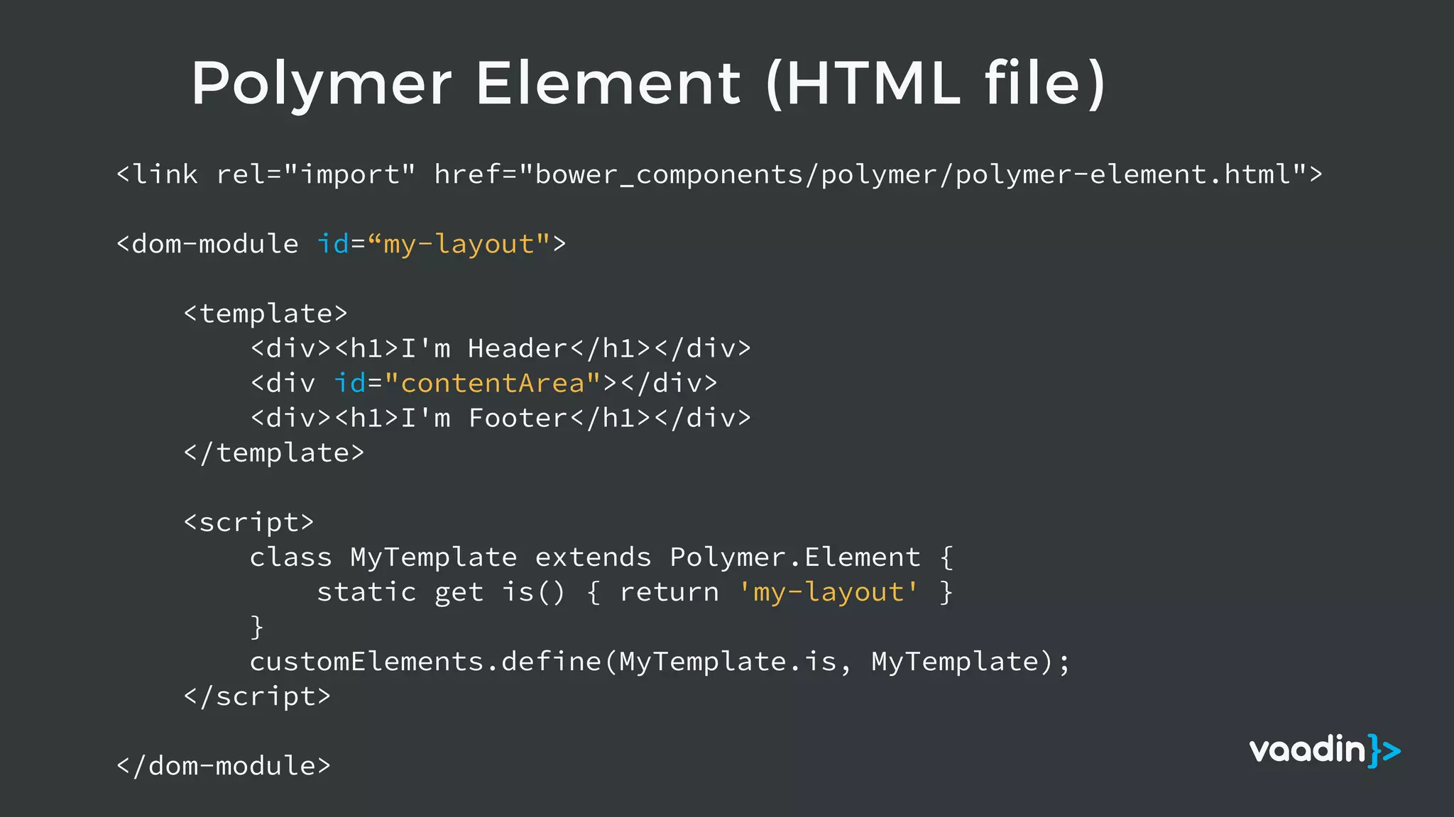 Polymer Element (HTML file)
<link rel="import" href="bower_components/polymer/polymer-element.html">
<dom-module id=“my-layout">
<template>
<div><h1>I'm Header</h1></div>
<div id="contentArea"></div>
<div><h1>I'm Footer</h1></div>
</template>
<script>
class MyTemplate extends Polymer.Element {
static get is() { return 'my-layout' }
}
customElements.define(MyTemplate.is, MyTemplate);
</script>
</dom-module>
 
