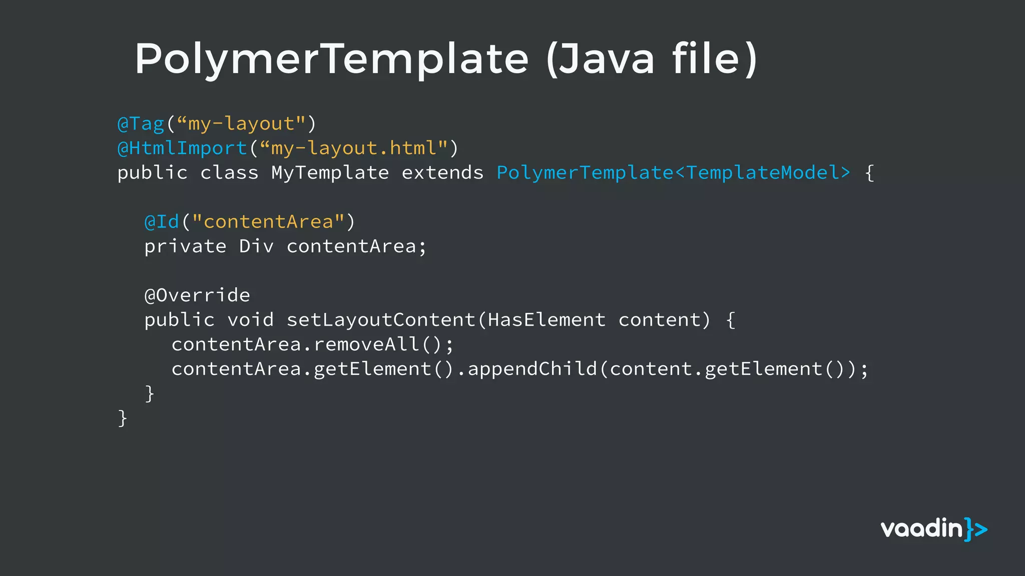PolymerTemplate (Java file)
@Tag(“my-layout")
@HtmlImport(“my-layout.html")
public class MyTemplate extends PolymerTemplate<TemplateModel> {
@Id("contentArea")
private Div contentArea;
@Override
public void setLayoutContent(HasElement content) {
contentArea.removeAll();
contentArea.getElement().appendChild(content.getElement());
}
}
 