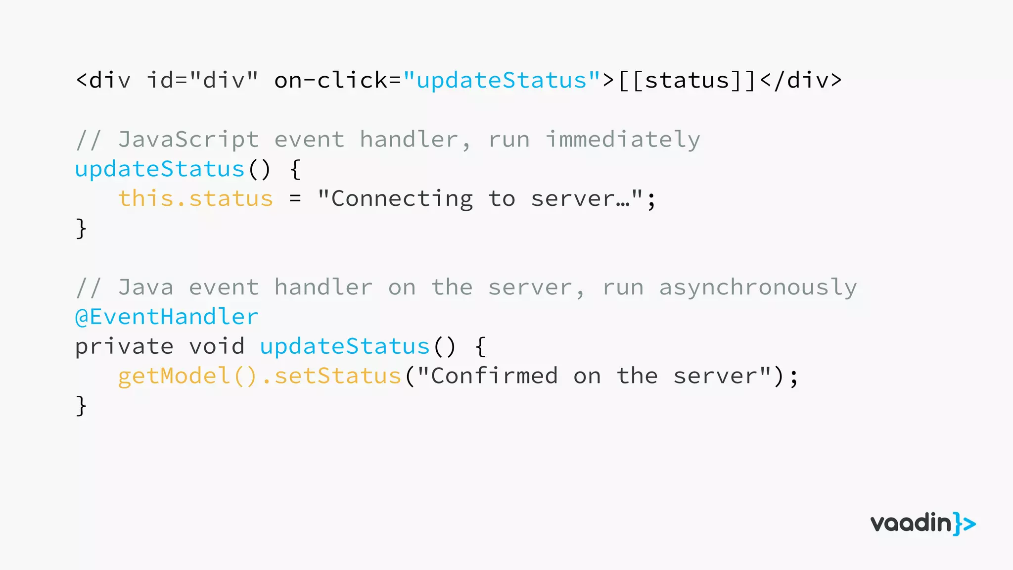 <div id="div" on-click="updateStatus">[[status]]</div>
// JavaScript event handler, run immediately
updateStatus() {
this.status = "Connecting to server…";
}
// Java event handler on the server, run asynchronously
@EventHandler
private void updateStatus() {
getModel().setStatus("Confirmed on the server");
}
 