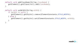 default void setWidth(String width) {
if (width == null) {
getElement().getStyle().remove(ElementConstants.STYLE_WIDTH);
} else {
getElement().getStyle().set(ElementConstants.STYLE_WIDTH, width);
}
}
default void addClassName(String className) {
getElement().getClassList().add(className);
}
 