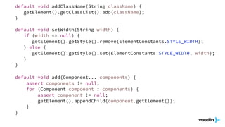 default void add(Component... components) {
assert components != null;
for (Component component : components) {
assert component != null;
getElement().appendChild(component.getElement());
}
}
default void setWidth(String width) {
if (width == null) {
getElement().getStyle().remove(ElementConstants.STYLE_WIDTH);
} else {
getElement().getStyle().set(ElementConstants.STYLE_WIDTH, width);
}
}
default void addClassName(String className) {
getElement().getClassList().add(className);
}
 