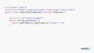 @Tag("paper-input")
@HtmlImport("bower_components/paper-input/paper-input.html")
public class PaperInputComponent extends Component {
@Synchronize("value-changed")
public String getValue() {
return getElement().getProperty("value", "");
}
 