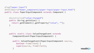 @Tag("paper-input")
@HtmlImport("bower_components/paper-input/paper-input.html")
public class PaperInputComponent extends Component {
@Synchronize("value-changed")
public String getValue() {
return getElement().getProperty("value", "");
}
public static class ValueChangeEvent extends
ComponentEvent<PaperInputComponent> {
public ValueChangeEvent(PaperInputComponent source,
boolean fromClient) {
super(source, fromClient);
}
 