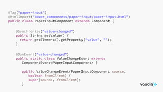 @Tag("paper-input")
@HtmlImport("bower_components/paper-input/paper-input.html")
public class PaperInputComponent extends Component {
@Synchronize("value-changed")
public String getValue() {
return getElement().getProperty("value", "");
}
@DomEvent("value-changed")
public static class ValueChangeEvent extends
ComponentEvent<PaperInputComponent> {
public ValueChangeEvent(PaperInputComponent source,
boolean fromClient) {
super(source, fromClient);
}
 
