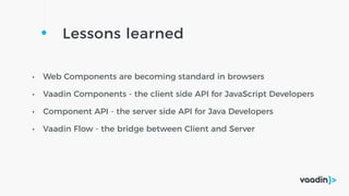 Lessons learned
• Web Components are becoming standard in browsers
• Vaadin Components - the client side API for JavaScript Developers
• Component API - the server side API for Java Developers
• Vaadin Flow - the bridge between Client and Server
 
