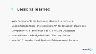 Lessons learned
• Web Components are becoming standard in browsers
• Vaadin Components - the client side API for JavaScript Developers
• Component API - the server side API for Java Developers
• Vaadin Flow - the bridge between Client and Server
• Vaadin 10 provides the richest set of development features
 