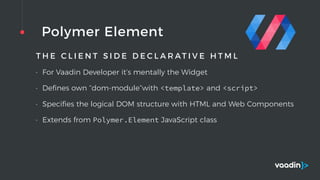 Polymer Element
T H E C L I E N T S I D E D E C L A R AT I V E H T M L
• For Vaadin Developer it’s mentally the Widget
• Deﬁnes own “dom-module”with <template> and <script>
• Speciﬁes the logical DOM structure with HTML and Web Components
• Extends from Polymer.Element JavaScript class
 