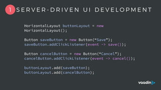 HorizontalLayout buttonLayout = new
HorizontalLayout();
Button saveButton = new Button(“Save”);
saveButton.addClickListener(event -> save());
Button cancelButton = new Button(“Cancel”);
cancelButton.addClickListener(event -> cancel());
buttonLayout.add(saveButton);
buttonLayout.add(cancelButton);
1 S E R V E R - D R I V E N U I D E V E L O P M E N T
 