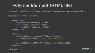 Polymer Element (HTML file)
<link rel="import" href="bower_components/polymer/polymer-element.html">
<dom-module id=“my-layout">
<template>
<div><h1>I'm Header</h1></div>
<div id="contentArea"></div>
<div><h1>I'm Footer</h1></div>
</template>
<script>
class MyTemplate extends Polymer.Element {
static get is() { return 'my-layout' }
}
customElements.define(MyTemplate.is, MyTemplate);
</script>
</dom-module>
 