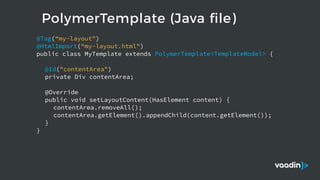 PolymerTemplate (Java file)
@Tag(“my-layout")
@HtmlImport(“my-layout.html")
public class MyTemplate extends PolymerTemplate<TemplateModel> {
@Id("contentArea")
private Div contentArea;
@Override
public void setLayoutContent(HasElement content) {
contentArea.removeAll();
contentArea.getElement().appendChild(content.getElement());
}
}
 