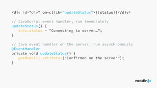 <div id="div" on-click="updateStatus">[[status]]</div>
// JavaScript event handler, run immediately
updateStatus() {
this.status = "Connecting to server…";
}
// Java event handler on the server, run asynchronously
@EventHandler
private void updateStatus() {
getModel().setStatus("Confirmed on the server");
}
 