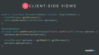 5 C L I E N T - S I D E V I E W S
public interface PersonListModel extends TemplateModel {
List<Person> getPersons();
void setPersons(List<Person> persons);
}
@EventHandler
private void addPerson(@EventData("event.newPerson") Person person) {
backend.persistPerson(person);
List<Person> persons = getModel().getPersons();
persons.add(person);
}
 