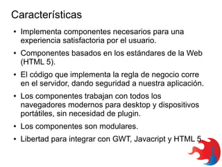 Características
●

●

●

●

Implementa componentes necesarios para una
experiencia satisfactoria por el usuario.
Componentes basados en los estándares de la Web
(HTML 5).
El código que implementa la regla de negocio corre
en el servidor, dando seguridad a nuestra aplicación.
Los componentes trabajan con todos los
navegadores modernos para desktop y dispositivos
portátiles, sin necesidad de plugin.

●

Los componentes son modulares.

●

Libertad para integrar con GWT, Javacript y HTML 5.

 