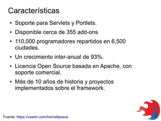 Características
●

Soporte para Servlets y Portlets.

●

Disponible cerca de 355 add-ons

●

●

●

●

110,000 programadores repartidos en 6,500
ciudades.
Un crecimiento inter-anual de 93%.
Licencia Open Source basada en Apache, con
soporte comercial.
Más de 10 años de historia y proyectos
implementados sobre el framework.

Fuente: https://vaadin.com/home#peace

 