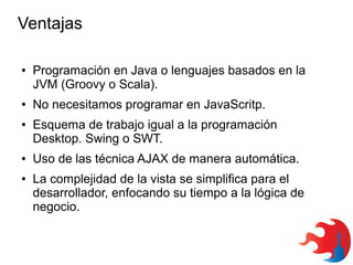 Ventajas
●

●

●

●

●

Programación en Java o lenguajes basados en la
JVM (Groovy o Scala).
No necesitamos programar en JavaScritp.
Esquema de trabajo igual a la programación
Desktop. Swing o SWT.
Uso de las técnica AJAX de manera automática.
La complejidad de la vista se simplifica para el
desarrollador, enfocando su tiempo a la lógica de
negocio.

 
