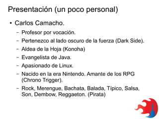 Presentación (un poco personal)
●

Carlos Camacho.
–

Profesor por vocación.

–

Pertenezco al lado oscuro de la fuerza (Dark Side).

–

Aldea de la Hoja (Konoha)

–

Evangelista de Java.

–

Apasionado de Linux.

–

Nacido en la era Nintendo. Amante de los RPG
(Chrono Trigger).

–

Rock, Merengue, Bachata, Balada, Típico, Salsa,
Son, Dembow, Reggaeton. (Pirata)

 