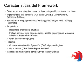 Características del Framework
●

●

●

●

Corre sobre una maquina virtual de Java. Integración completa con Java.
Implementa la pila completa (Full-stack) Java EE (Java Platform,
Enterprise Edition).
Basado en el lenguaje dinámico (Groovy) y tecnología Java (Spring y
Hibernate).
Proporciona:
–
–

Incluye servidor web, base de datos, gestión dependencia y recarga
automática sobre los cambios.

–
●

Desarrollo orientado a pruebas.

Gran biblioteca de plugins

Filosofía:
–
–

●

Convención sobre Configuración (CoC, siglas en Ingles).
No lo repitas (DRY, Don't Repeat Yourself).

Inspirado en frameworks como Ruby on Rails y Django

 