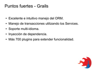 Puntos fuertes - Grails
●

Excelente e intuitivo manejo del ORM.

●

Manejo de transacciones utilizando los Services.

●

Soporte multi-idioma.

●

Inyección de dependencia.

●

Más 700 plugins para extender funcionalidad.

 