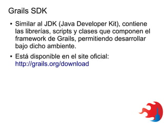 Grails SDK
●

●

Similar al JDK (Java Developer Kit), contiene
las librerías, scripts y clases que componen el
framework de Grails, permitiendo desarrollar
bajo dicho ambiente.
Está disponible en el site oficial:
http://grails.org/download

 
