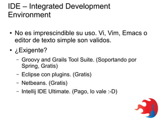 IDE – Integrated Development
Environment
●

●

No es imprescindible su uso. Vi, Vim, Emacs o
editor de texto simple son validos.
¿Exigente?
–

Groovy and Grails Tool Suite. (Soportando por
Spring, Gratis)

–

Eclipse con plugins. (Gratis)

–

Netbeans. (Gratis)

–

Intellij IDE Ultimate. (Pago, lo vale :-D)

 