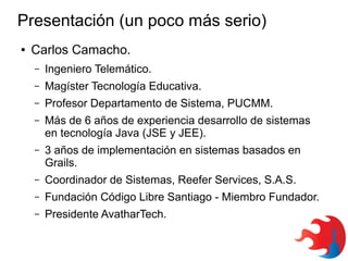 Presentación (un poco más serio)
●

Carlos Camacho.
–

Ingeniero Telemático.

–

Magíster Tecnología Educativa.

–

Profesor Departamento de Sistema, PUCMM.

–

Más de 6 años de experiencia desarrollo de sistemas
en tecnología Java (JSE y JEE).

–

3 años de implementación en sistemas basados en
Grails.

–

Coordinador de Sistemas, Reefer Services, S.A.S.

–

Fundación Código Libre Santiago - Miembro Fundador.

–

Presidente AvatharTech.

 