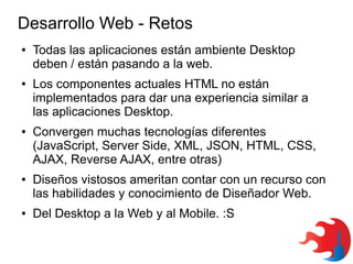 Desarrollo Web - Retos
●

●

●

●

●

Todas las aplicaciones están ambiente Desktop
deben / están pasando a la web.
Los componentes actuales HTML no están
implementados para dar una experiencia similar a
las aplicaciones Desktop.
Convergen muchas tecnologías diferentes
(JavaScript, Server Side, XML, JSON, HTML, CSS,
AJAX, Reverse AJAX, entre otras)
Diseños vistosos ameritan contar con un recurso con
las habilidades y conocimiento de Diseñador Web.
Del Desktop a la Web y al Mobile. :S

 