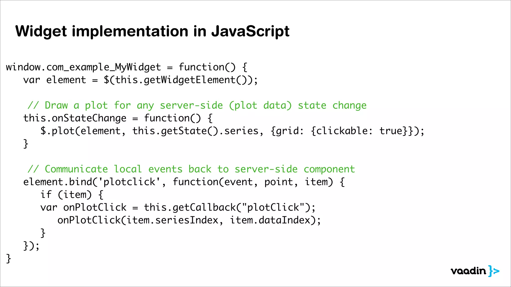 Widget implementation in JavaScript
window.com_example_MyWidget = function() {	
	 var element = $(this.getWidgetElement());	
	 	
// Draw a plot for any server-side (plot data) state change	
	 this.onStateChange = function() {	
	 	 $.plot(element, this.getState().series, {grid: {clickable: true}});	
	 }	
!
// Communicate local events back to server-side component	
	 element.bind('plotclick', function(event, point, item) {	
	 	 if (item) {	
	
var onPlotClick = this.getCallback("plotClick");	
	 	 	 onPlotClick(item.seriesIndex, item.dataIndex);	
	 	 }	
	 });	
}	

 