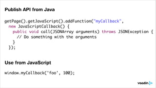 Publish API from Java
getPage().getJavaScript().addFunction("myCallback",	
	 new JavaScriptCallback() {	
	 	 public void call(JSONArray arguments) throws JSONException {	
	 	 	 // Do something with the arguments	
	 	 }	
	 });	
	 	

Use from JavaScript
window.myCallback('foo', 100);

 
