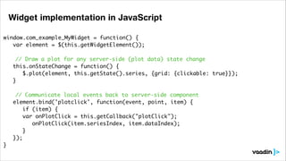 Widget implementation in JavaScript
window.com_example_MyWidget = function() {	
	 var element = $(this.getWidgetElement());	
	 	
// Draw a plot for any server-side (plot data) state change	
	 this.onStateChange = function() {	
	 	 $.plot(element, this.getState().series, {grid: {clickable: true}});	
	 }	
!
// Communicate local events back to server-side component	
	 element.bind('plotclick', function(event, point, item) {	
	 	 if (item) {	
	
var onPlotClick = this.getCallback("plotClick");	
	 	 	 onPlotClick(item.seriesIndex, item.dataIndex);	
	 	 }	
	 });	
}	

 