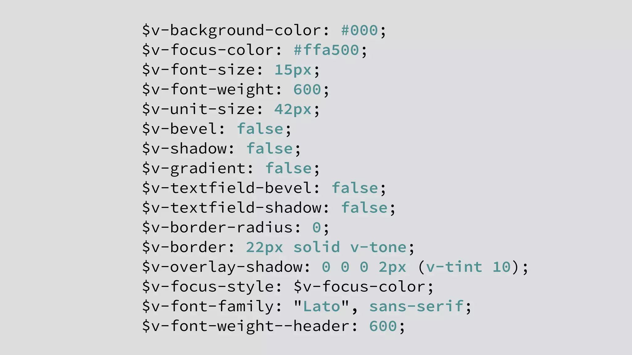 $v-background-color: #000;
$v-focus-color: #ffa500;
$v-font-size: 15px;
$v-font-weight: 600;
$v-unit-size: 42px;
$v-bevel: false;
$v-shadow: false;
$v-gradient: false;
$v-textfield-bevel: false;
$v-textfield-shadow: false;
$v-border-radius: 0;
$v-border: 22px solid v-tone;
$v-overlay-shadow: 0 0 0 2px (v-tint 10);
$v-focus-style: $v-focus-color;
$v-font-family: "Lato", sans-serif;
$v-font-weight--header: 600;
 