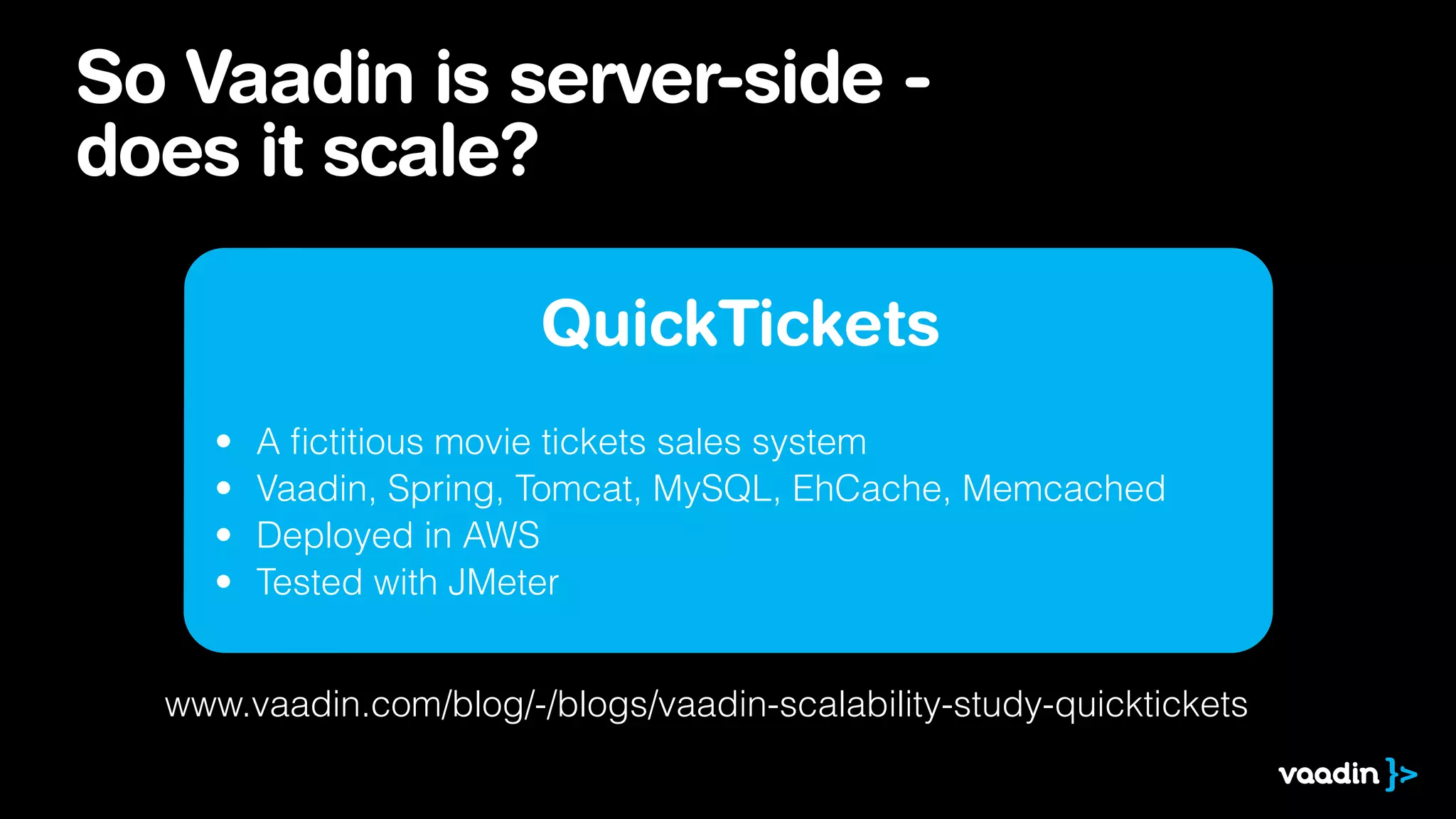 So Vaadin is server-side -
does it scale?
QuickTickets
• A ﬁctitious movie tickets sales system
• Vaadin, Spring, Tomcat, MySQL, EhCache, Memcached
• Deployed in AWS
• Tested with JMeter
www.vaadin.com/blog/-/blogs/vaadin-scalability-study-quicktickets
 