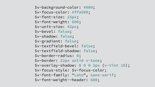 $v-background-color: #000;
$v-focus-color: #ffa500;
$v-font-size: 15px;
$v-font-weight: 600;
$v-unit-size: 42px;
$v-bevel: false;
$v-shadow: false;
$v-gradient: false;
$v-textfield-bevel: false;
$v-textfield-shadow: false;
$v-border-radius: 0;
$v-border: 22px solid v-tone;
$v-overlay-shadow: 0 0 0 2px (v-tint 10);
$v-focus-style: $v-focus-color;
$v-font-family: "Lato", sans-serif;
$v-font-weight--header: 600;
 