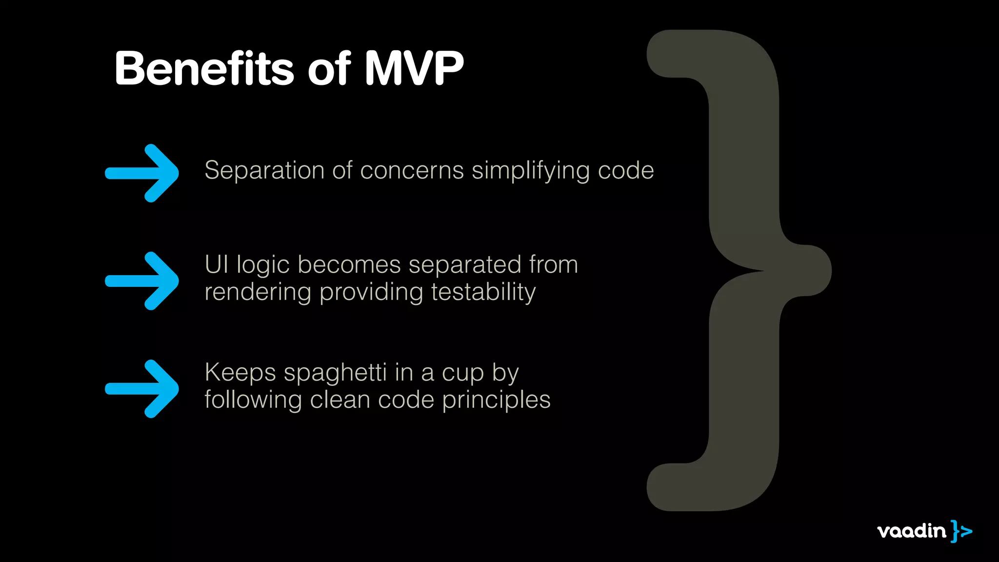 Benefits of MVP 
Separation of concerns simplifying code 
UI logic becomes separated from 
rendering providing testability 
Keeps spaghetti in a cup by 
following clean code principles 
 