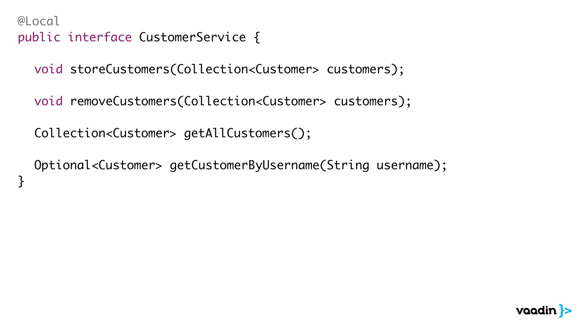@Local 
public interface CustomerService { 
! 
void storeCustomers(Collection<Customer> customers); 
! 
void removeCustomers(Collection<Customer> customers); 
! 
Collection<Customer> getAllCustomers(); 
! 
Optional<Customer> getCustomerByUsername(String username); 
} 
 