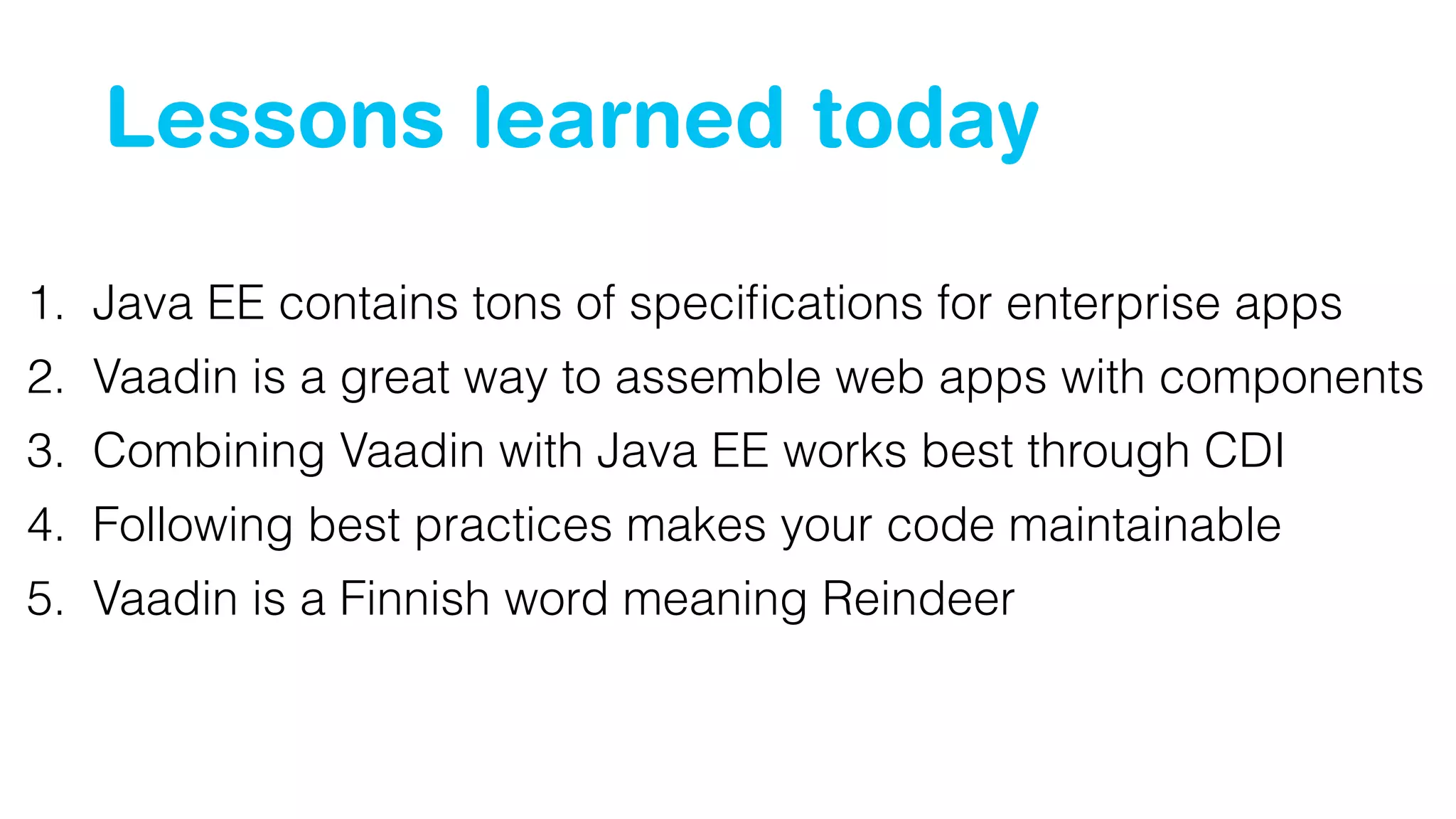 Lessons learned today 
1. Java EE contains tons of specifications for enterprise apps 
2. Vaadin is a great way to assemble web apps with components 
3. Combining Vaadin with Java EE works best through CDI 
4. Following best practices makes your code maintainable 
5. Vaadin is a Finnish word meaning Reindeer 
 