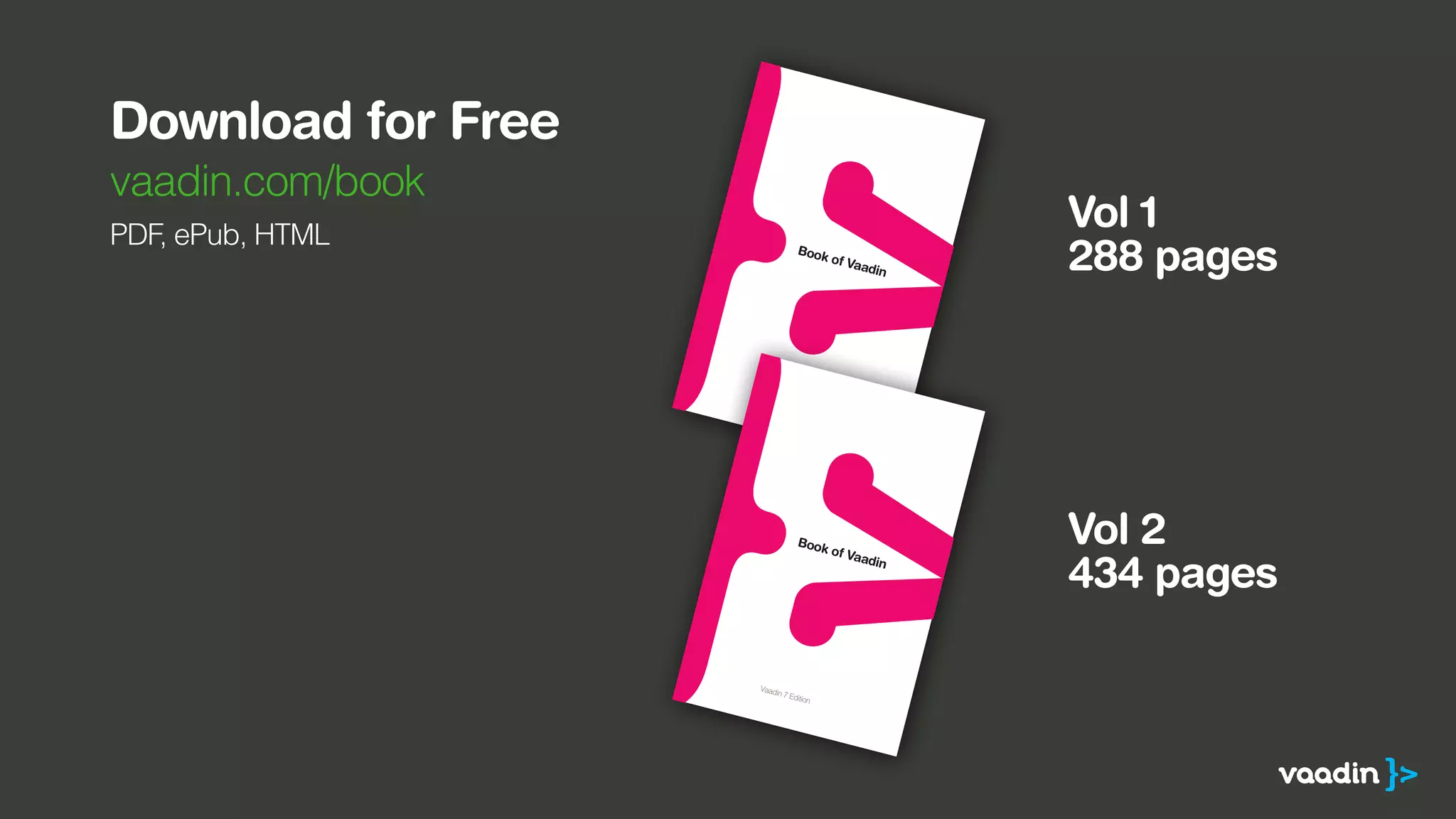 Download for Free 
vaadin.com/book 
PDF, ePub, HTML 
ISBN 978-952-93-1970-1 
9789529319701 
ISBN 978-952-93-1970-1 
9789529319701 
Vol 1 
288 pages 
Vol 2 
434 pages 
 